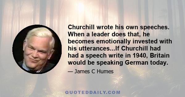 Churchill wrote his own speeches. When a leader does that, he becomes emotionally invested with his utterances...If Churchill had had a speech write in 1940, Britain would be speaking German today.