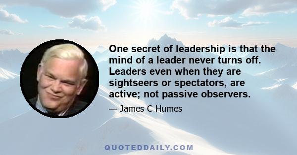 One secret of leadership is that the mind of a leader never turns off. Leaders even when they are sightseers or spectators, are active; not passive observers.