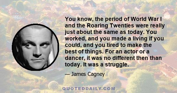 You know, the period of World War I and the Roaring Twenties were really just about the same as today. You worked, and you made a living if you could, and you tired to make the best of things. For an actor or a dancer,