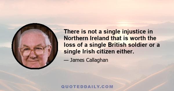 There is not a single injustice in Northern Ireland that is worth the loss of a single British soldier or a single Irish citizen either.