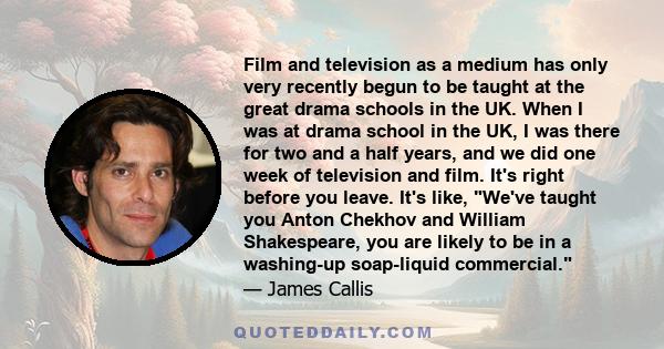 Film and television as a medium has only very recently begun to be taught at the great drama schools in the UK. When I was at drama school in the UK, I was there for two and a half years, and we did one week of