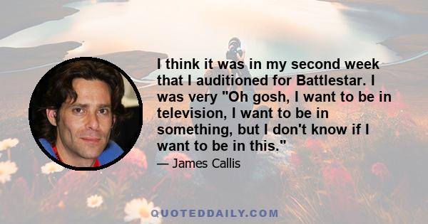 I think it was in my second week that I auditioned for Battlestar. I was very Oh gosh, I want to be in television, I want to be in something, but I don't know if I want to be in this.