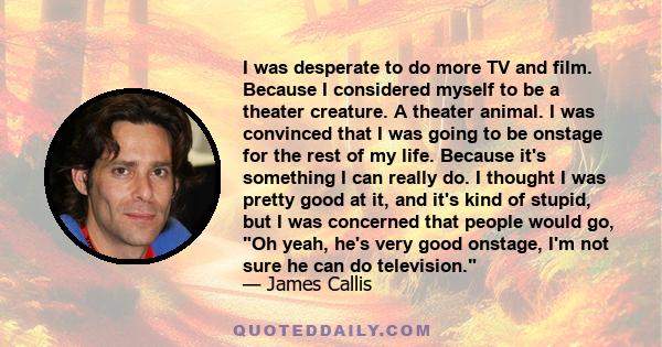 I was desperate to do more TV and film. Because I considered myself to be a theater creature. A theater animal. I was convinced that I was going to be onstage for the rest of my life. Because it's something I can really 