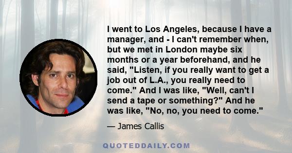 I went to Los Angeles, because I have a manager, and - I can't remember when, but we met in London maybe six months or a year beforehand, and he said, Listen, if you really want to get a job out of L.A., you really need 