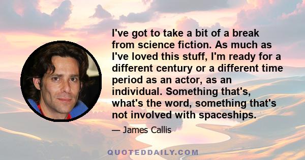 I've got to take a bit of a break from science fiction. As much as I've loved this stuff, I'm ready for a different century or a different time period as an actor, as an individual. Something that's, what's the word,