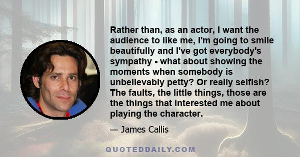 Rather than, as an actor, I want the audience to like me, I'm going to smile beautifully and I've got everybody's sympathy - what about showing the moments when somebody is unbelievably petty? Or really selfish? The