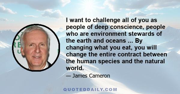I want to challenge all of you as people of deep conscience, people who are environment stewards of the earth and oceans ... By changing what you eat, you will change the entire contract between the human species and