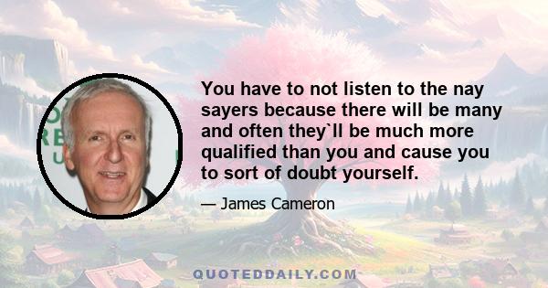 You have to not listen to the nay sayers because there will be many and often they`ll be much more qualified than you and cause you to sort of doubt yourself.