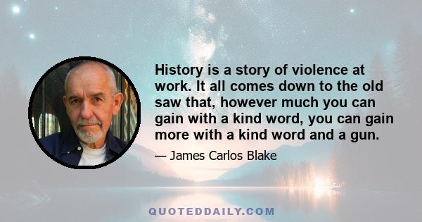 History is a story of violence at work. It all comes down to the old saw that, however much you can gain with a kind word, you can gain more with a kind word and a gun.