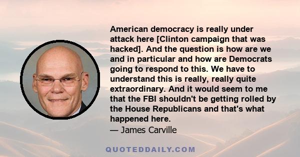 American democracy is really under attack here [Clinton campaign that was hacked]. And the question is how are we and in particular and how are Democrats going to respond to this. We have to understand this is really,