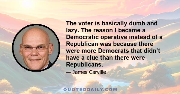 The voter is basically dumb and lazy. The reason I became a Democratic operative instead of a Republican was because there were more Democrats that didn’t have a clue than there were Republicans.