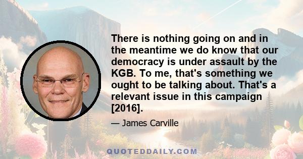 There is nothing going on and in the meantime we do know that our democracy is under assault by the KGB. To me, that's something we ought to be talking about. That's a relevant issue in this campaign [2016].