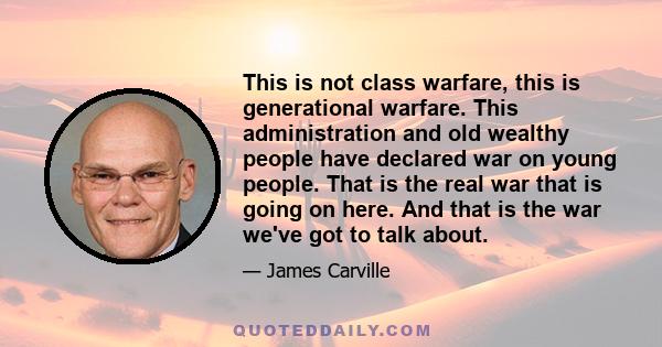 This is not class warfare, this is generational warfare. This administration and old wealthy people have declared war on young people. That is the real war that is going on here. And that is the war we've got to talk