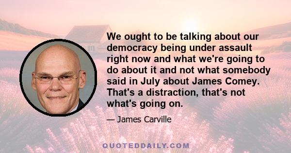 We ought to be talking about our democracy being under assault right now and what we're going to do about it and not what somebody said in July about James Comey. That's a distraction, that's not what's going on.