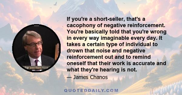 If you're a short-seller, that's a cacophony of negative reinforcement. You're basically told that you're wrong in every way imaginable every day. It takes a certain type of individual to drown that noise and negative