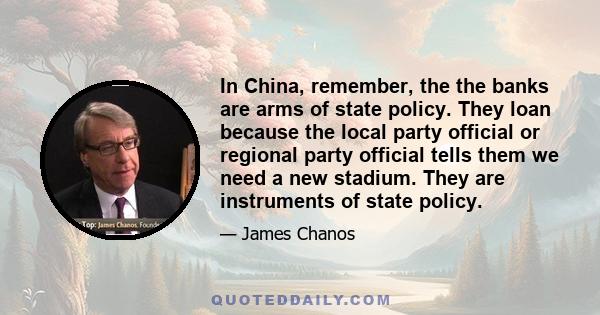 In China, remember, the the banks are arms of state policy. They loan because the local party official or regional party official tells them we need a new stadium. They are instruments of state policy.