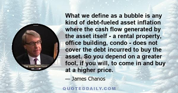 What we define as a bubble is any kind of debt-fueled asset inflation where the cash flow generated by the asset itself - a rental property, office building, condo - does not cover the debt incurred to buy the asset. So 