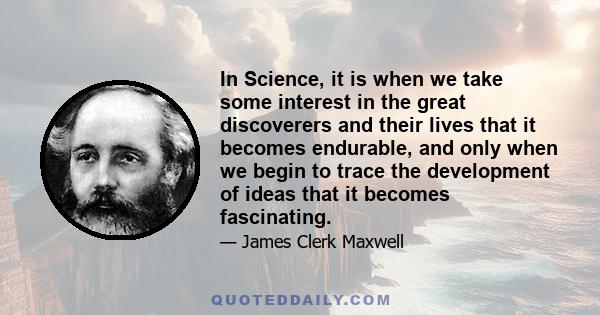 In Science, it is when we take some interest in the great discoverers and their lives that it becomes endurable, and only when we begin to trace the development of ideas that it becomes fascinating.