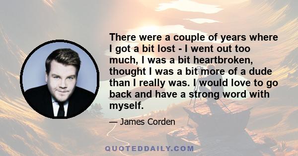 There were a couple of years where I got a bit lost - I went out too much, I was a bit heartbroken, thought I was a bit more of a dude than I really was. I would love to go back and have a strong word with myself.