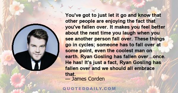 You've got to just let it go and know that other people are enjoying the fact that you've fallen over. It makes you feel better about the next time you laugh when you see another person fall over. These things go in