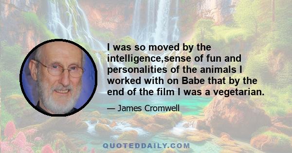 I was so moved by the intelligence,sense of fun and personalities of the animals I worked with on Babe that by the end of the film I was a vegetarian.