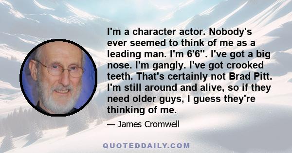 I'm a character actor. Nobody's ever seemed to think of me as a leading man. I'm 6'6''. I've got a big nose. I'm gangly. I've got crooked teeth. That's certainly not Brad Pitt. I'm still around and alive, so if they