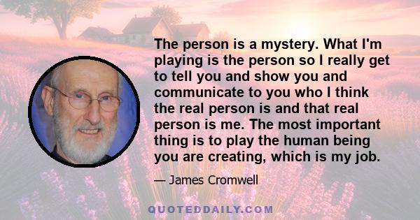 The person is a mystery. What I'm playing is the person so I really get to tell you and show you and communicate to you who I think the real person is and that real person is me. The most important thing is to play the