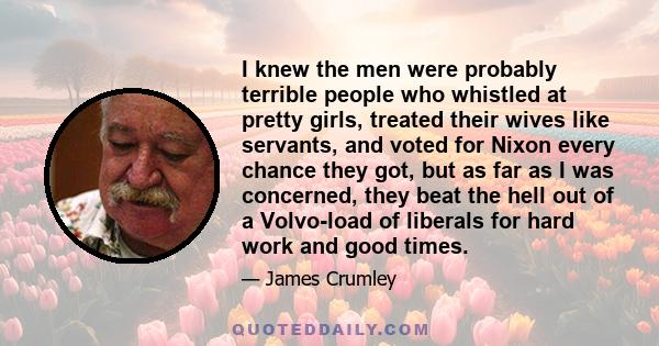 I knew the men were probably terrible people who whistled at pretty girls, treated their wives like servants, and voted for Nixon every chance they got, but as far as I was concerned, they beat the hell out of a