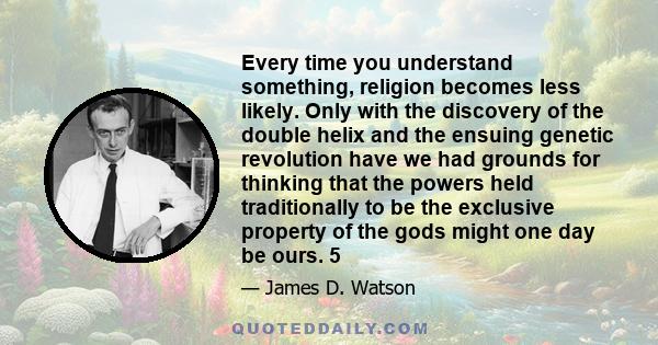 Every time you understand something, religion becomes less likely. Only with the discovery of the double helix and the ensuing genetic revolution have we had grounds for thinking that the powers held traditionally to be 