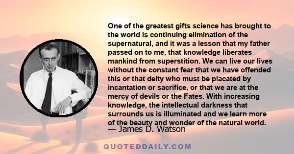 One of the greatest gifts science has brought to the world is continuing elimination of the supernatural, and it was a lesson that my father passed on to me, that knowledge liberates mankind from superstition. We can