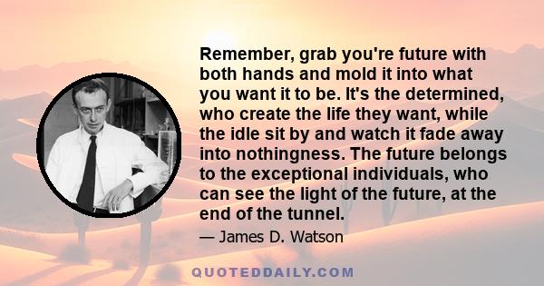 Remember, grab you're future with both hands and mold it into what you want it to be. It's the determined, who create the life they want, while the idle sit by and watch it fade away into nothingness. The future belongs 