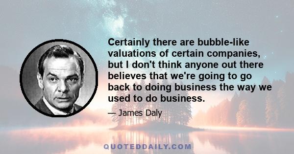 Certainly there are bubble-like valuations of certain companies, but I don't think anyone out there believes that we're going to go back to doing business the way we used to do business.