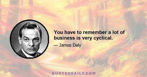 You have to remember a lot of business is very cyclical.