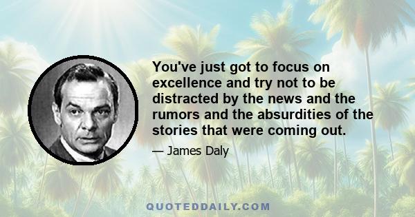 You've just got to focus on excellence and try not to be distracted by the news and the rumors and the absurdities of the stories that were coming out.