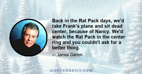 Back in the Rat Pack days, we'd take Frank's plane and sit dead center, because of Nancy. We'd watch the Rat Pack in the center ring and you couldn't ask for a better thing.