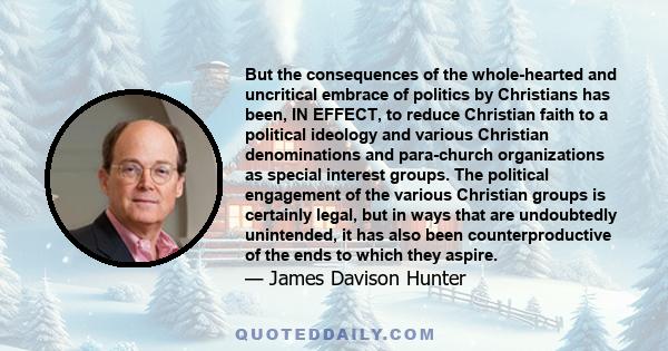 But the consequences of the whole-hearted and uncritical embrace of politics by Christians has been, IN EFFECT, to reduce Christian faith to a political ideology and various Christian denominations and para-church