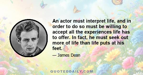 An actor must interpret life, and in order to do so must be willing to accept all the experiences life has to offer. In fact, he must seek out more of life than life puts at his feet.