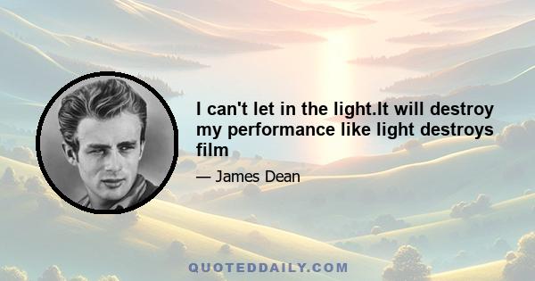 I can't let in the light.It will destroy my performance like light destroys film