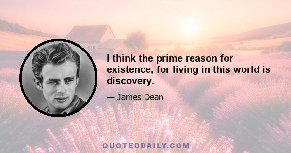 I think the prime reason for existence, for living in this world is discovery.