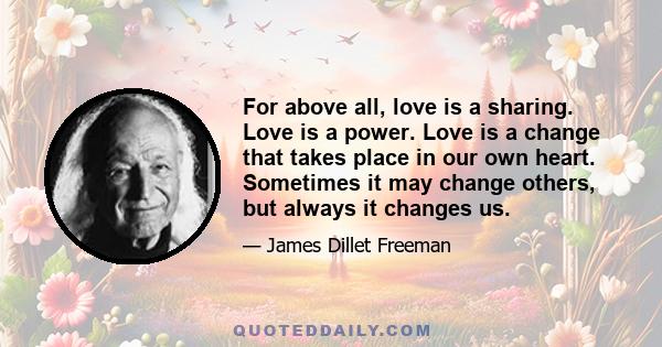 For above all, love is a sharing. Love is a power. Love is a change that takes place in our own heart. Sometimes it may change others, but always it changes us.