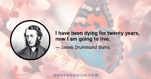 I have been dying for twenty years, now I am going to live.