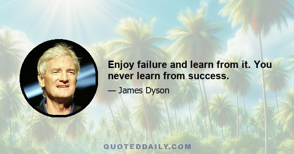 Enjoy failure and learn from it. You never learn from success.