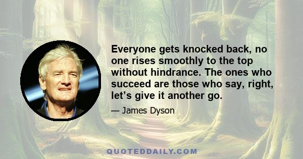 Everyone gets knocked back, no one rises smoothly to the top without hindrance. The ones who succeed are those who say, right, let’s give it another go.