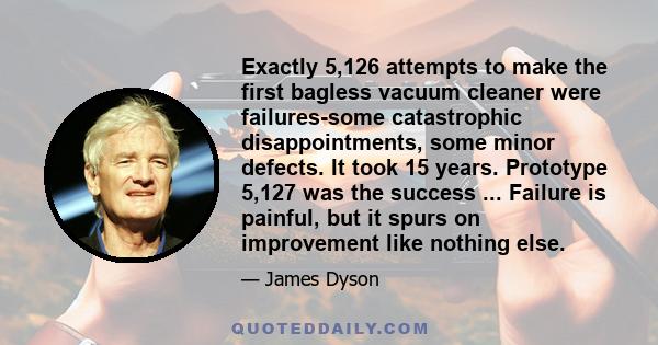 Exactly 5,126 attempts to make the first bagless vacuum cleaner were failures-some catastrophic disappointments, some minor defects. It took 15 years. Prototype 5,127 was the success ... Failure is painful, but it spurs 