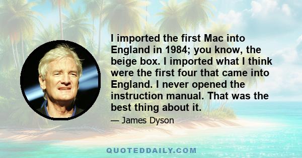 I imported the first Mac into England in 1984; you know, the beige box. I imported what I think were the first four that came into England. I never opened the instruction manual. That was the best thing about it.