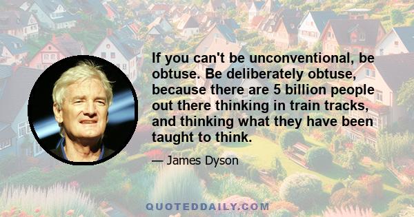 If you can't be unconventional, be obtuse. Be deliberately obtuse, because there are 5 billion people out there thinking in train tracks, and thinking what they have been taught to think.