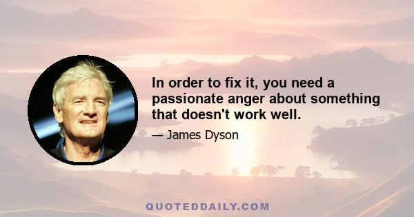 In order to fix it, you need a passionate anger about something that doesn't work well.