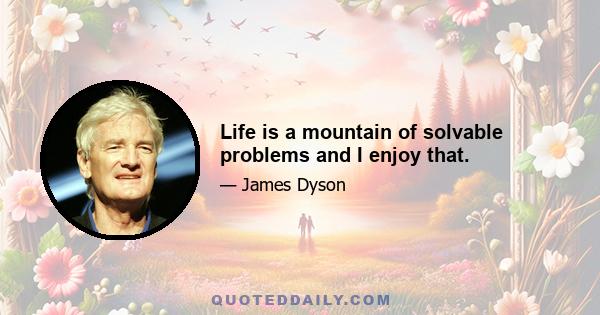 Life is a mountain of solvable problems and I enjoy that.