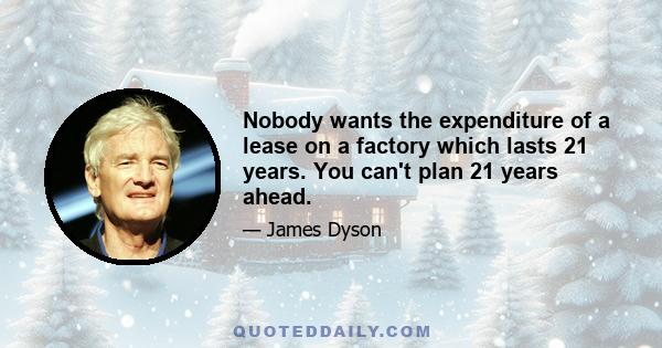 Nobody wants the expenditure of a lease on a factory which lasts 21 years. You can't plan 21 years ahead.