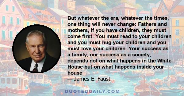 But whatever the era, whatever the times, one thing will never change: Fathers and mothers, if you have children, they must come first. You must read to your children and you must hug your children and you must love